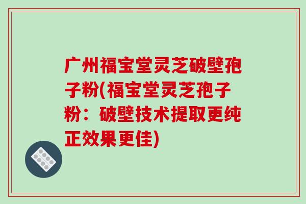 广州福宝堂灵芝破壁孢子粉(福宝堂灵芝孢子粉：破壁技术提取更纯正效果更佳)