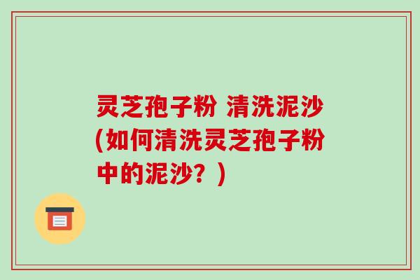 灵芝孢子粉 清洗泥沙(如何清洗灵芝孢子粉中的泥沙？)