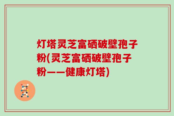灯塔灵芝富硒破壁孢子粉(灵芝富硒破壁孢子粉——健康灯塔)