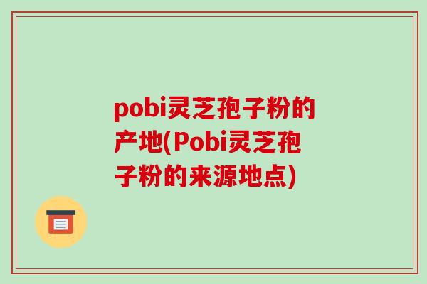 pobi灵芝孢子粉的产地(Pobi灵芝孢子粉的来源地点)