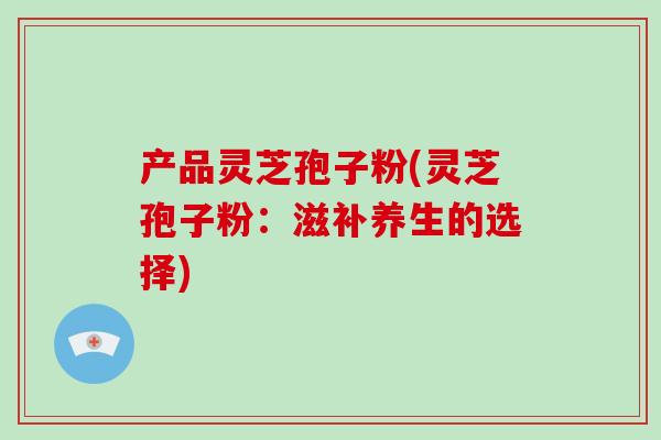 产品灵芝孢子粉(灵芝孢子粉：滋补养生的选择)