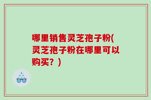 哪里销售灵芝孢子粉(灵芝孢子粉在哪里可以购买？)