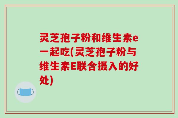 灵芝孢子粉和维生素e一起吃(灵芝孢子粉与维生素E联合摄入的好处)