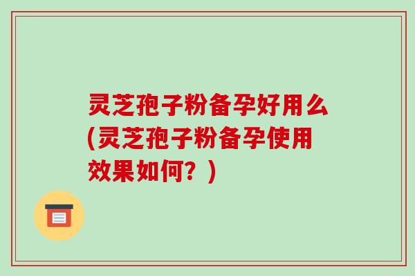 灵芝孢子粉备孕好用么(灵芝孢子粉备孕使用效果如何？)