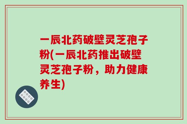 一辰北药破壁灵芝孢子粉(一辰北药推出破壁灵芝孢子粉，助力健康养生)