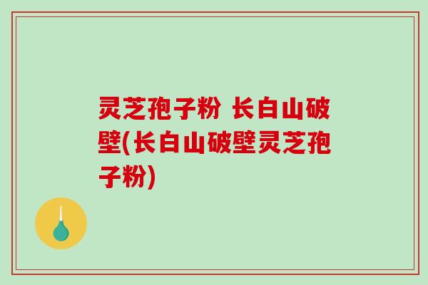 灵芝孢子粉 长白山破壁(长白山破壁灵芝孢子粉)