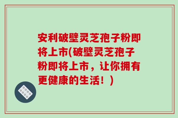 安利破壁灵芝孢子粉即将上市(破壁灵芝孢子粉即将上市,让你拥有更健康的生活!) 安利破壁灵芝孢子粉即将上市(破壁灵芝孢子粉即将上市,让你拥有更健康的生活!)