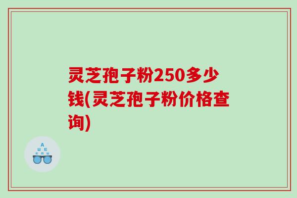 灵芝孢子粉250多少钱(灵芝孢子粉价格查询)