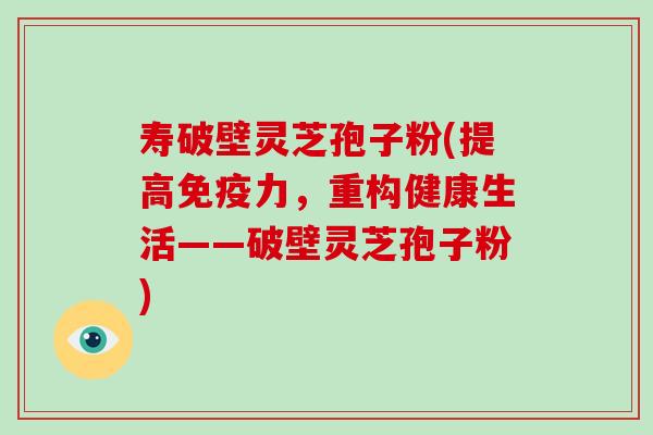 寿破壁灵芝孢子粉(提高免疫力,重构健康生活——破壁灵芝孢子粉) 寿破壁灵芝孢子粉(提高免疫力,重构健康生活——破壁灵芝孢子粉)