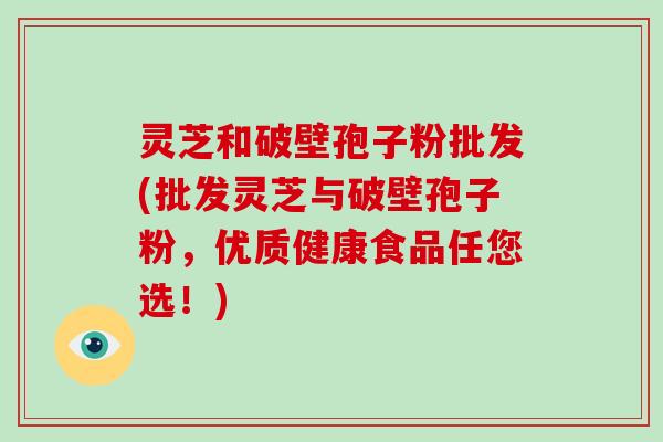 灵芝和破壁孢子粉批发(批发灵芝与破壁孢子粉,优质健康食品任您选!) 灵芝和破壁孢子粉批发(批发灵芝与破壁孢子粉,优质健康食品任您选!)