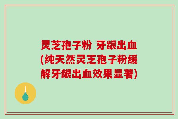 灵芝孢子粉 牙龈出(纯天然灵芝孢子粉缓解牙龈出效果显著)