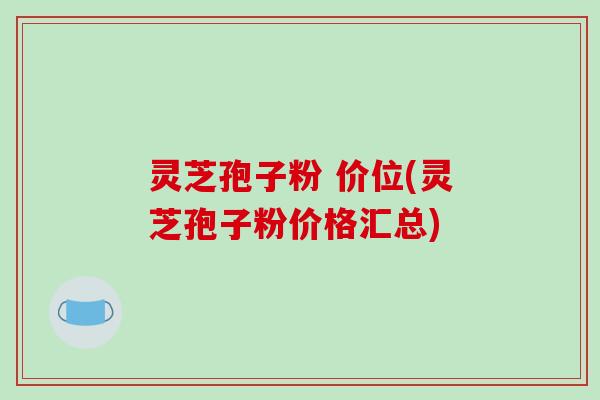 灵芝孢子粉 价位(灵芝孢子粉价格汇总)