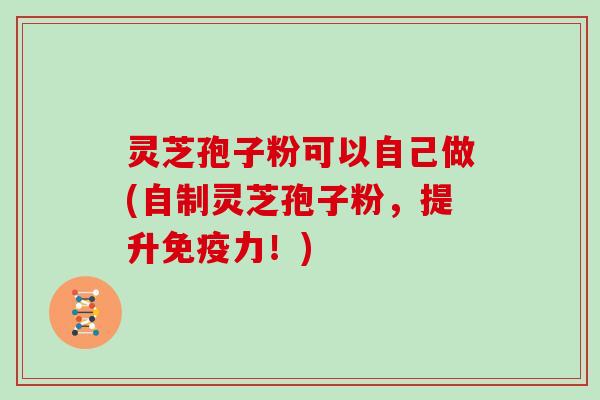 灵芝孢子粉可以自己做(自制灵芝孢子粉，提升免疫力！)
