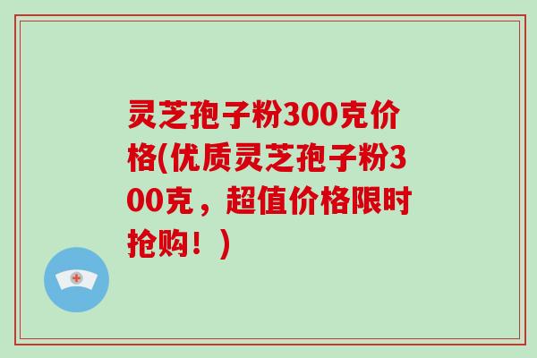 灵芝孢子粉300克价格(优质灵芝孢子粉300克，超值价格限时抢购！)