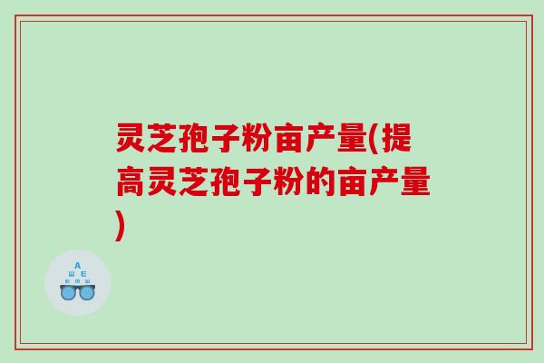 灵芝孢子粉亩产量(提高灵芝孢子粉的亩产量) 灵芝孢子粉亩产量(提高灵芝孢子粉的亩产量)