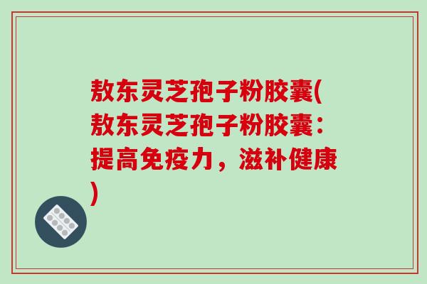 敖东灵芝孢子粉胶囊(敖东灵芝孢子粉胶囊:提高免疫力,滋补健康) 敖东灵芝孢子粉胶囊(敖东灵芝孢子粉胶囊:提高免疫力,滋补健康)