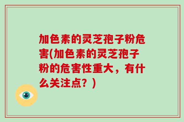 加色素的灵芝孢子粉危害(加色素的灵芝孢子粉的危害性重大，有什么关注点？)
