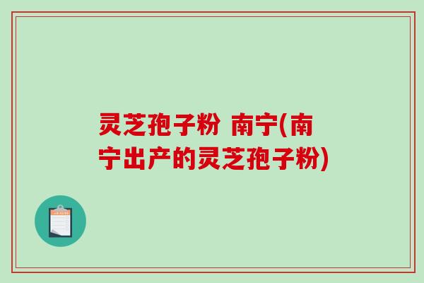 灵芝孢子粉 南宁(南宁出产的灵芝孢子粉)