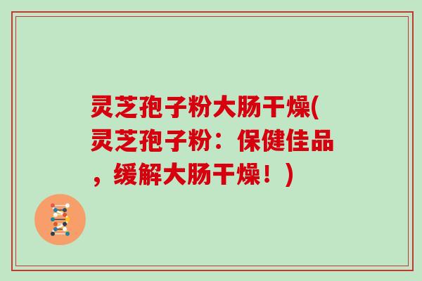 灵芝孢子粉大肠干燥(灵芝孢子粉：保健佳品，缓解大肠干燥！)