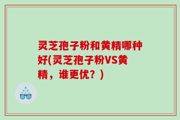 灵芝孢子粉和黄精哪种好(灵芝孢子粉VS黄精，谁更优？)