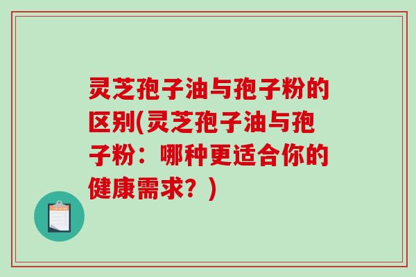 灵芝孢子油与孢子粉的区别(灵芝孢子油与孢子粉：哪种更适合你的健康需求？)
