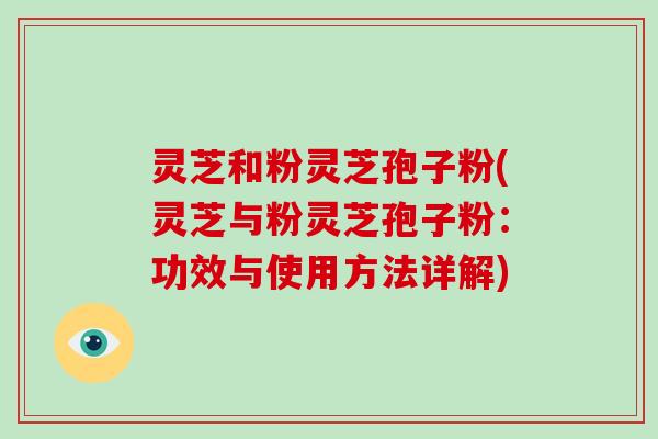 灵芝和粉灵芝孢子粉(灵芝与粉灵芝孢子粉：功效与使用方法详解)