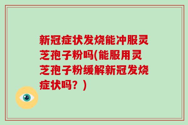 新冠症状发烧能冲服灵芝孢子粉吗(能服用灵芝孢子粉缓解新冠发烧症状吗？)