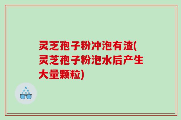 灵芝孢子粉冲泡有渣(灵芝孢子粉泡水后产生大量颗粒)