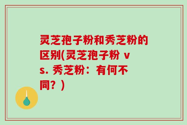 灵芝孢子粉和秀芝粉的区别(灵芝孢子粉 vs. 秀芝粉：有何不同？)