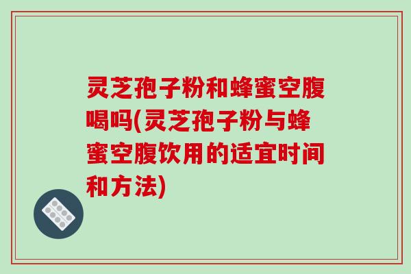 灵芝孢子粉和蜂蜜空腹喝吗(灵芝孢子粉与蜂蜜空腹饮用的适宜时间和方法)