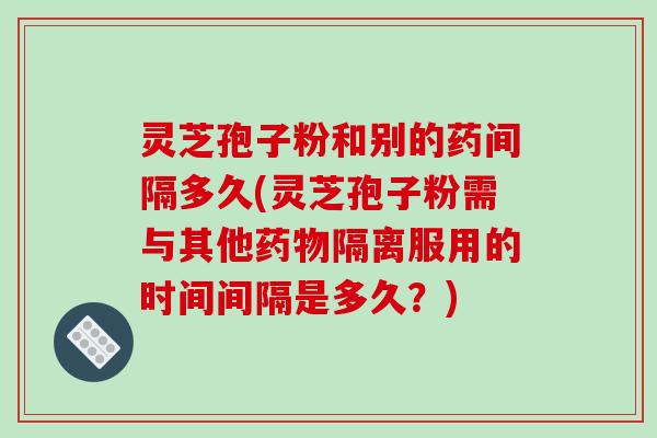 灵芝孢子粉和别的药间隔多久(灵芝孢子粉需与其他药物隔离服用的时间间隔是多久？)