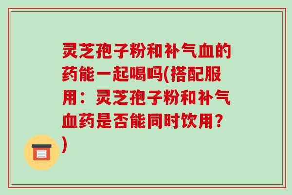 灵芝孢子粉和的药能一起喝吗(搭配服用：灵芝孢子粉和药是否能同时饮用？)