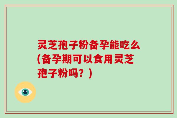 灵芝孢子粉备孕能吃么(备孕期可以食用灵芝孢子粉吗？)