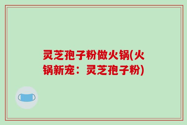 灵芝孢子粉做火锅(火锅新宠：灵芝孢子粉)