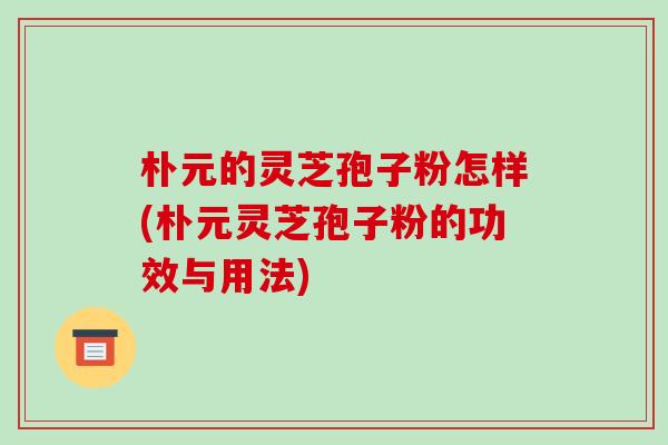 朴元的灵芝孢子粉怎样(朴元灵芝孢子粉的功效与用法) 朴元的灵芝孢子粉怎样(朴元灵芝孢子粉的功效与用法)