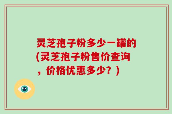 灵芝孢子粉多少一罐的(灵芝孢子粉售价查询，价格优惠多少？)