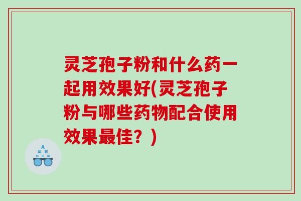 灵芝孢子粉和什么药一起用效果好(灵芝孢子粉与哪些配合使用效果佳?) 灵芝孢子粉和什么药一起用效果好(灵芝孢子粉与哪些配合使用效果佳?)