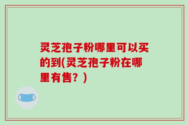 灵芝孢子粉哪里可以买的到(灵芝孢子粉在哪里有售？)