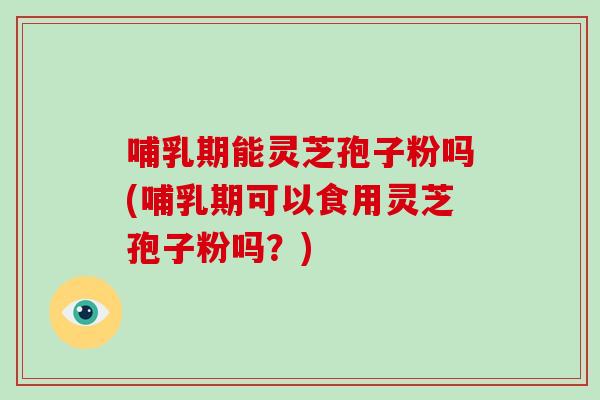 哺乳期能灵芝孢子粉吗(哺乳期可以食用灵芝孢子粉吗？)