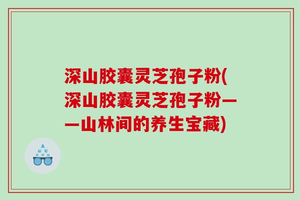 深山胶囊灵芝孢子粉(深山胶囊灵芝孢子粉——山林间的养生宝藏)
