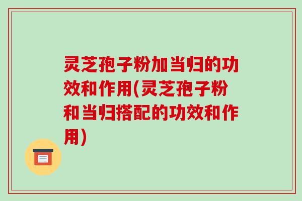 灵芝孢子粉加当归的功效和作用(灵芝孢子粉和当归搭配的功效和作用)