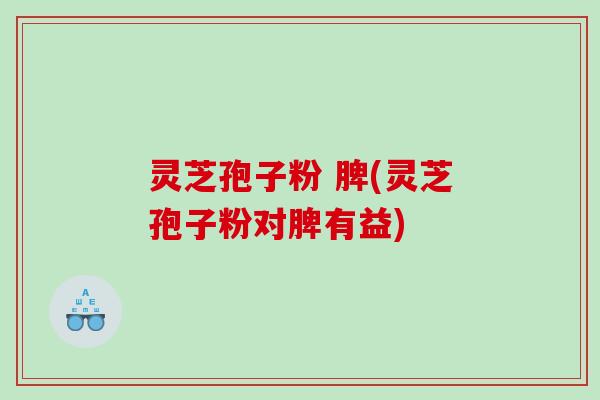 灵芝孢子粉 脾(灵芝孢子粉对脾有益) 灵芝孢子粉 脾(灵芝孢子粉对脾有益)