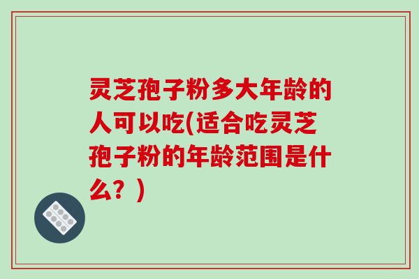 灵芝孢子粉多大年龄的人可以吃(适合吃灵芝孢子粉的年龄范围是什么？)