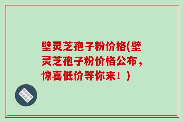 壁灵芝孢子粉价格(壁灵芝孢子粉价格公布，惊喜低价等你来！)