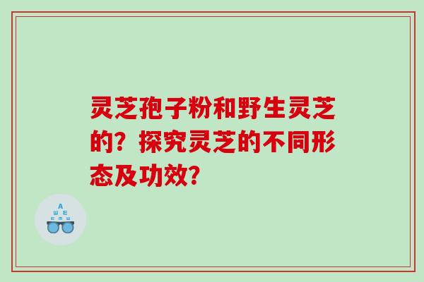 灵芝孢子粉和野生灵芝的？探究灵芝的不同形态及功效？