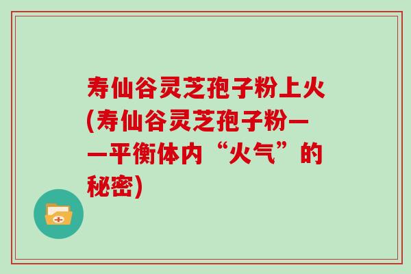 寿仙谷灵芝孢子粉上火(寿仙谷灵芝孢子粉——平衡体内“火气”的秘密)