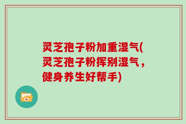 灵芝孢子粉加重湿气(灵芝孢子粉挥别湿气，健身养生好帮手)