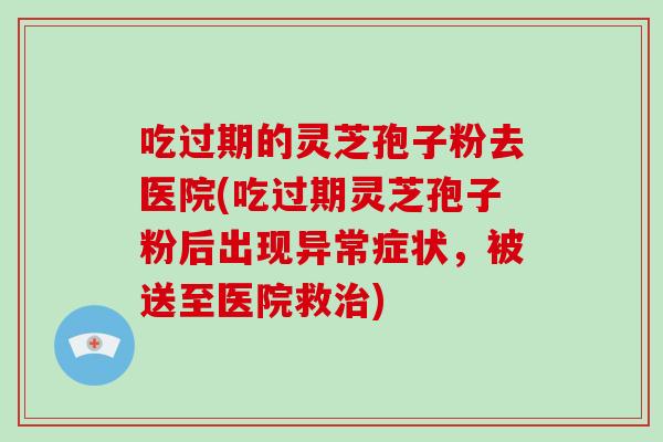 吃过期的灵芝孢子粉去医院(吃过期灵芝孢子粉后出现异常症状,被送至医院救) 吃过期的灵芝孢子粉去医院(吃过期灵芝孢子粉后出现异常症状,被送至医院救)