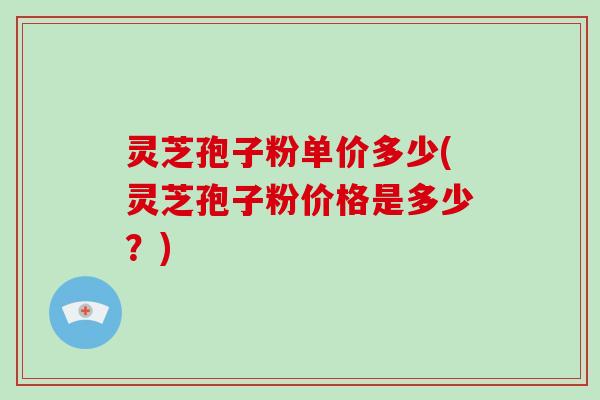 灵芝孢子粉单价多少(灵芝孢子粉价格是多少?) 灵芝孢子粉单价多少(灵芝孢子粉价格是多少?)