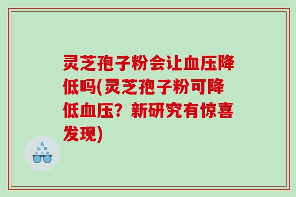 灵芝孢子粉会让血压降低吗(灵芝孢子粉可降低血压？新研究有惊喜发现)
